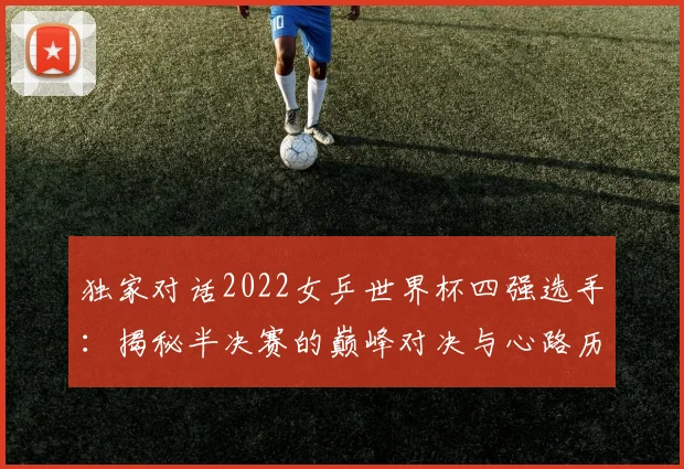 独家对话2022女乒世界杯四强选手：揭秘半决赛的巅峰对决与心路历程