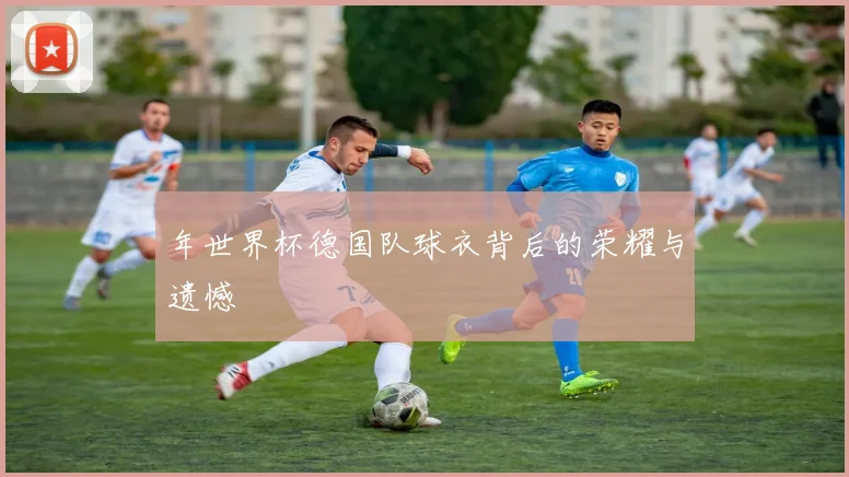 年世界杯德国队球衣背后的荣耀与遗憾