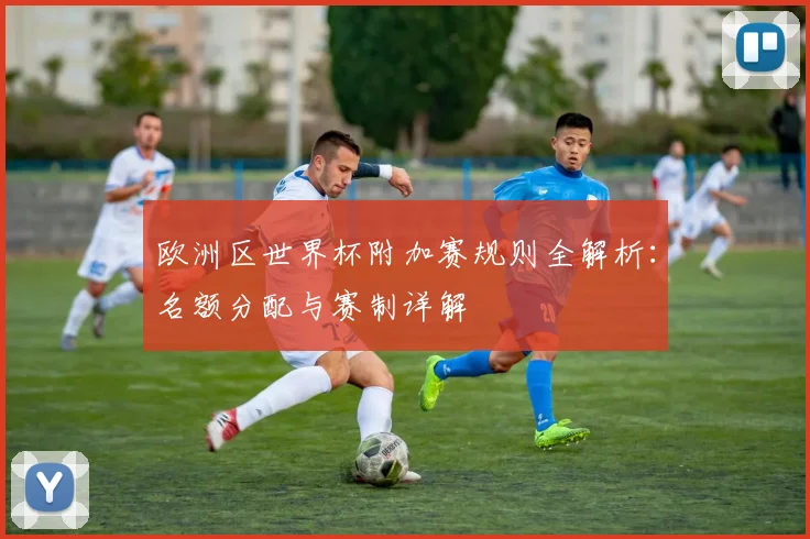 欧洲区世界杯附加赛规则全解析:名额分配与赛制详解