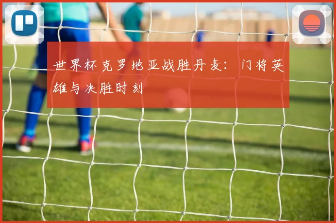 世界杯克罗地亚战胜丹麦:门将英雄与决胜时刻