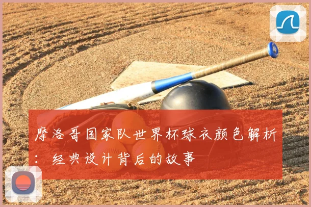 摩洛哥国家队世界杯球衣颜色解析：经典设计背后的故事