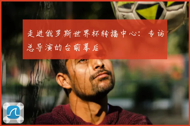 走进俄罗斯世界杯转播中心：专访总导演的台前幕后