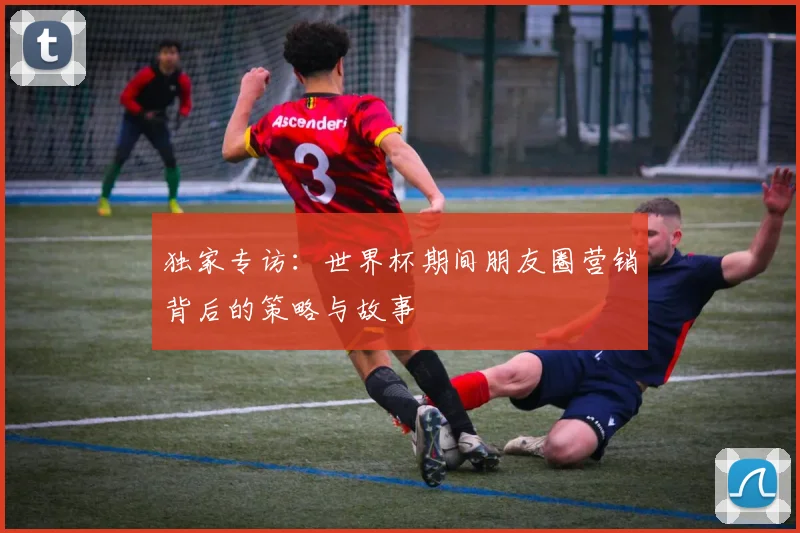 独家专访：世界杯期间朋友圈营销背后的策略与故事
