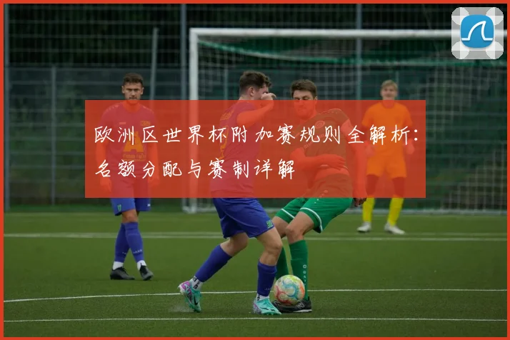 欧洲区世界杯附加赛规则全解析:名额分配与赛制详解