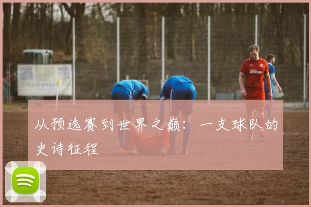 从预选赛到世界之巅:一支球队的史诗征程