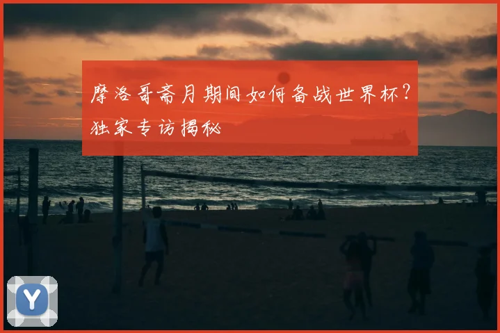 摩洛哥斋月期间如何备战世界杯？独家专访揭秘