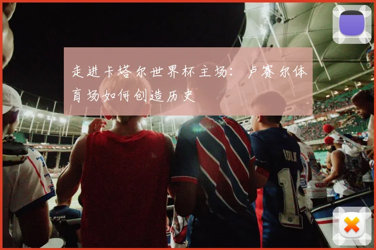 走进卡塔尔世界杯主场：卢赛尔体育场如何创造历史