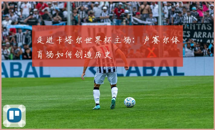 走进卡塔尔世界杯主场：卢赛尔体育场如何创造历史