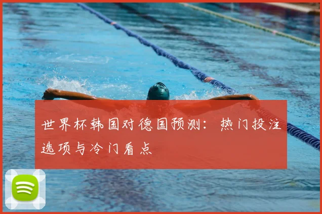 世界杯韩国对德国预测：热门投注选项与冷门看点