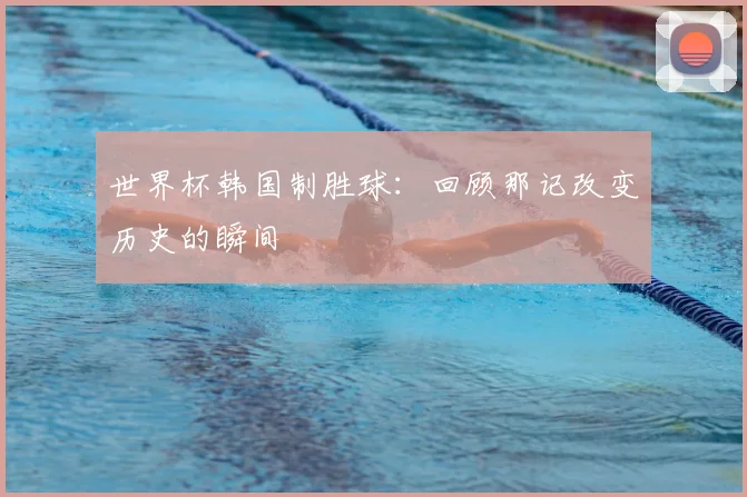 世界杯韩国制胜球：回顾那记改变历史的瞬间