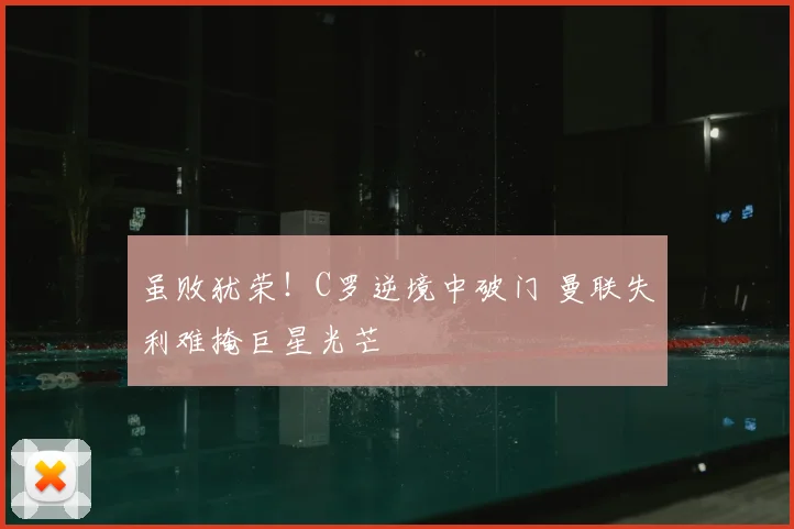 虽败犹荣！C罗逆境中破门 曼联失利难掩巨星光芒