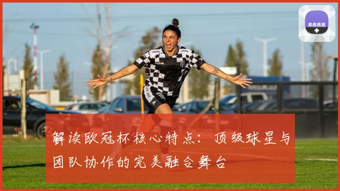 解读欧冠杯核心特点：顶级球星与团队协作的完美融合舞台