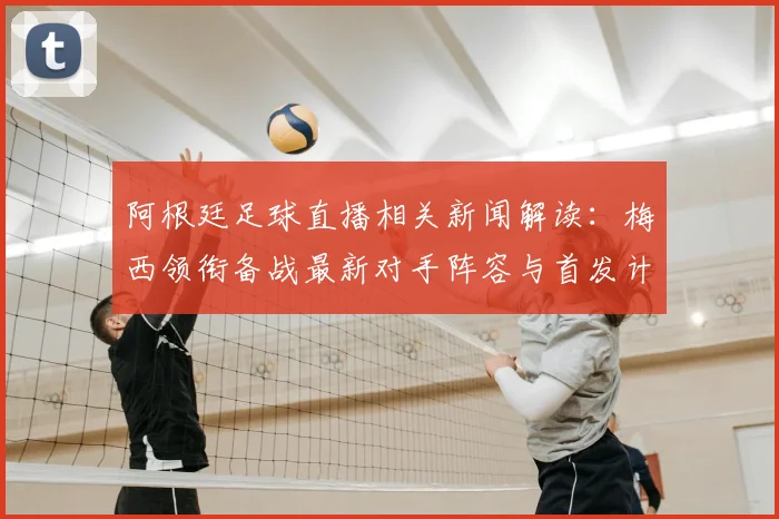阿根廷足球直播相关新闻解读：梅西领衔备战最新对手阵容与首发计划