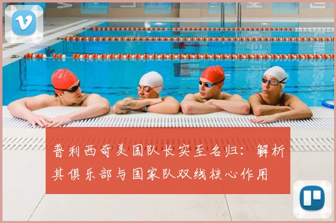 普利西奇美国队长实至名归：解析其俱乐部与国家队双线核心作用