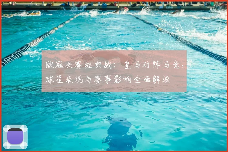 欧冠决赛经典战：皇马对阵马竞，球星表现与赛事影响全面解读