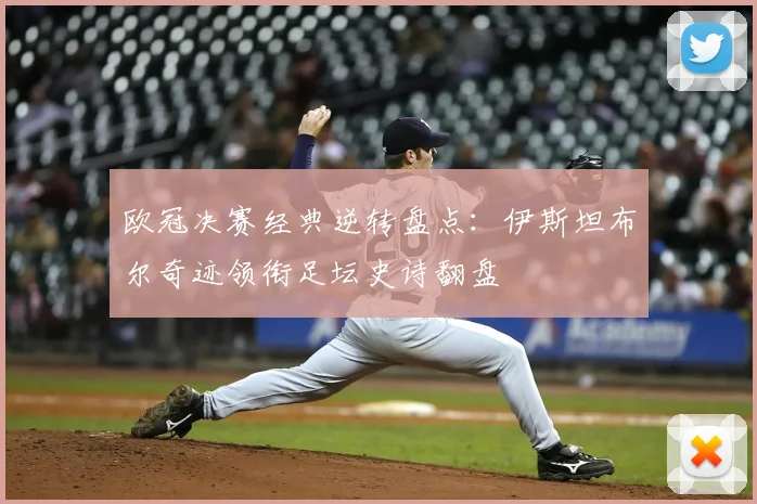 欧冠决赛经典逆转盘点：伊斯坦布尔奇迹领衔足坛史诗翻盘