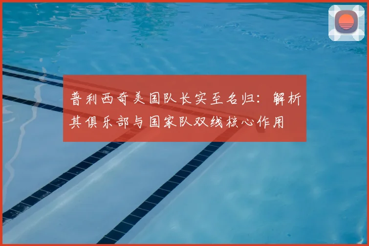 普利西奇美国队长实至名归：解析其俱乐部与国家队双线核心作用