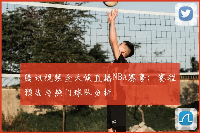 腾讯视频全天候直播NBA赛事：赛程预告与热门球队分析