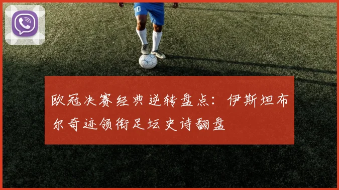 欧冠决赛经典逆转盘点：伊斯坦布尔奇迹领衔足坛史诗翻盘