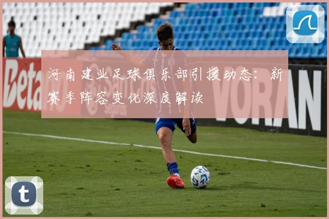 河南建业足球俱乐部引援动态：新赛季阵容变化深度解读