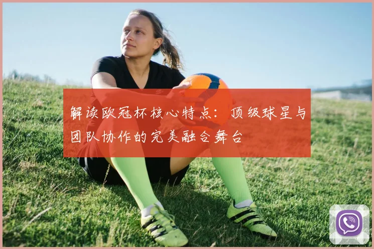 解读欧冠杯核心特点：顶级球星与团队协作的完美融合舞台
